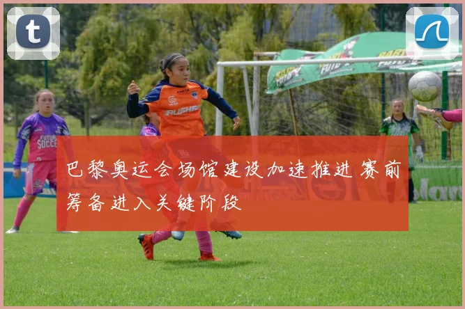 巴黎奥运会场馆建设加速推进 赛前筹备进入关键阶段