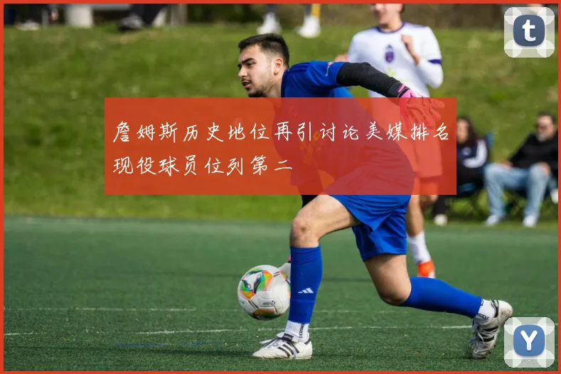 詹姆斯历史地位再引讨论美媒排名现役球员位列第二
