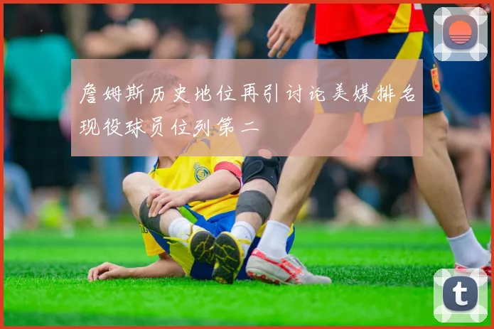 詹姆斯历史地位再引讨论美媒排名现役球员位列第二