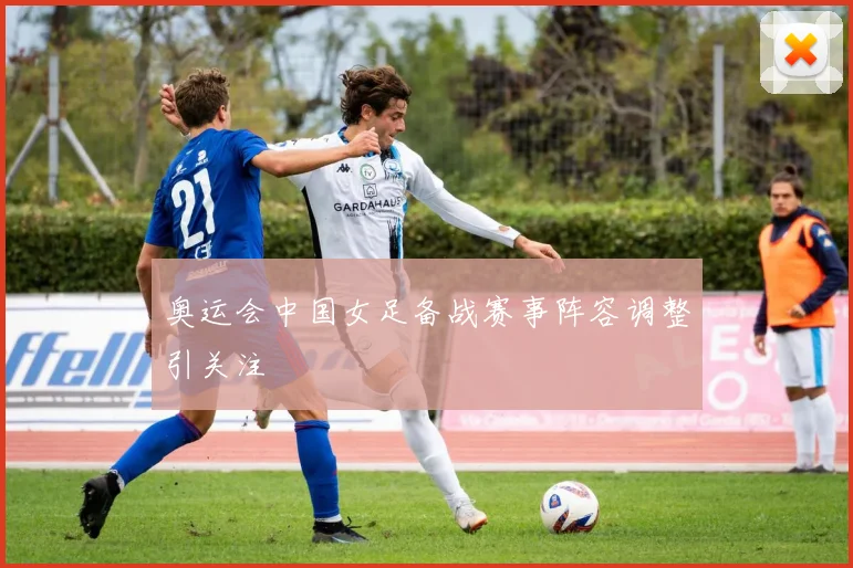奥运会中国女足备战赛事阵容调整引关注