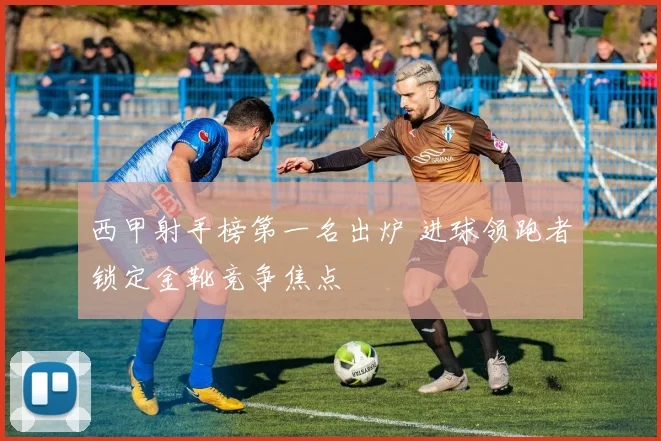 西甲射手榜第一名出炉 进球领跑者锁定金靴竞争焦点