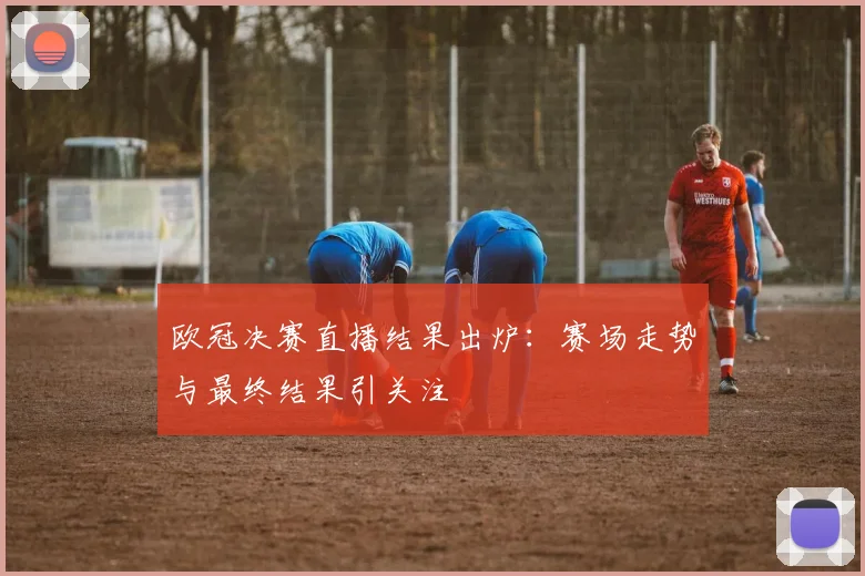欧冠决赛直播结果出炉:赛场走势与最终结果引关注