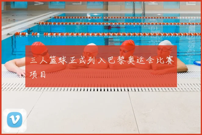 三人篮球正式列入巴黎奥运会比赛项目