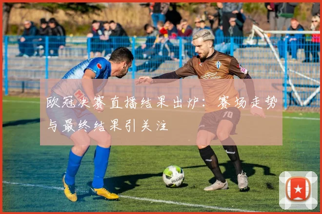 欧冠决赛直播结果出炉:赛场走势与最终结果引关注