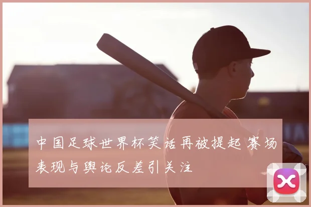 中国足球世界杯笑话再被提起 赛场表现与舆论反差引关注