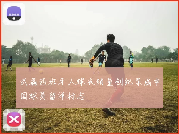武磊西班牙人球衣销量创纪录成中国球员留洋标志