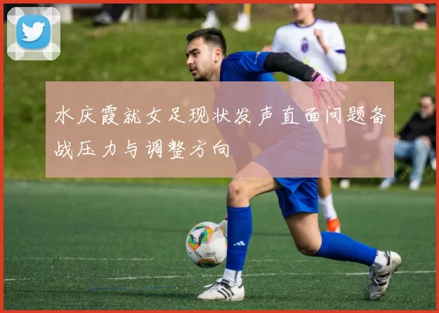 水庆霞就女足现状发声直面问题备战压力与调整方向