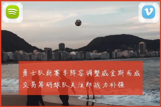 勇士队新赛季阵容调整威金斯或成交易筹码球队关注即战力补强