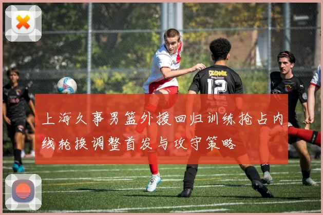 上海久事男篮外援回归训练抢占内线轮换调整首发与攻守策略