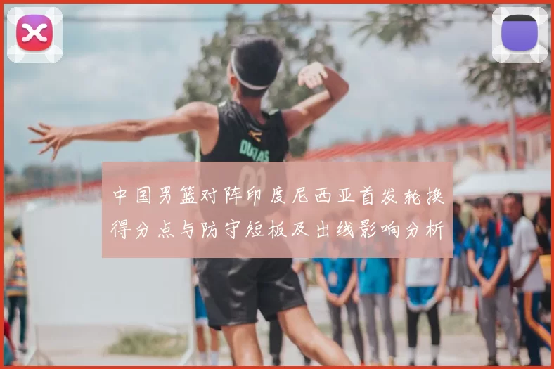 中国男篮对阵印度尼西亚首发轮换得分点与防守短板及出线影响分析