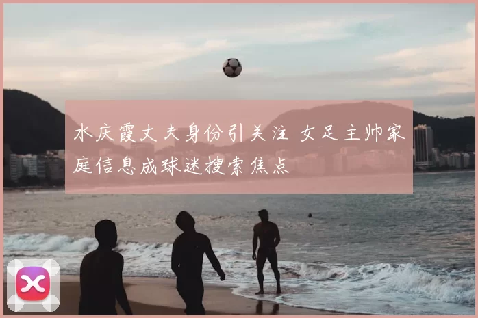 水庆霞丈夫身份引关注 女足主帅家庭信息成球迷搜索焦点