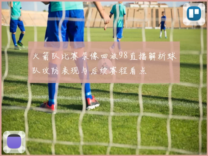 火箭队比赛录像回放98直播解析球队攻防表现与后续赛程看点