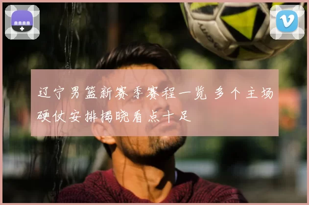 辽宁男篮新赛季赛程一览 多个主场硬仗安排揭晓看点十足