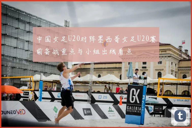 中国女足U20对阵墨西哥女足U20赛前备战重点与小组出线看点