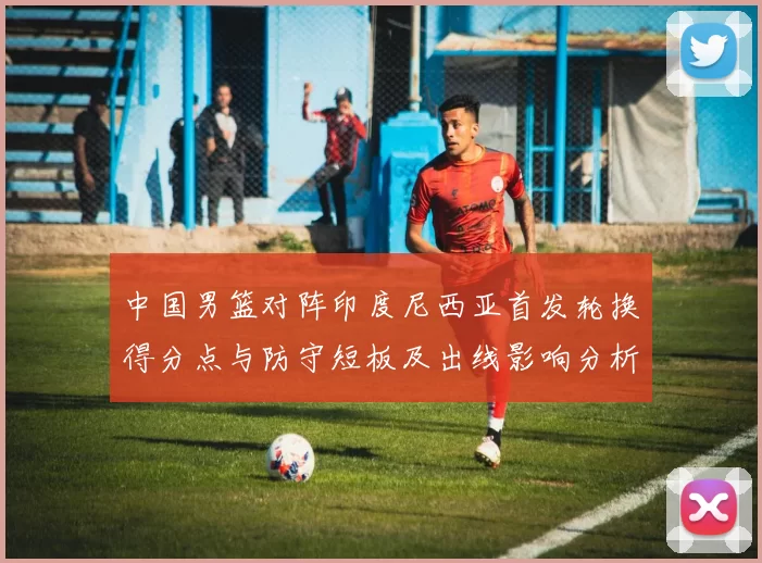 中国男篮对阵印度尼西亚首发轮换得分点与防守短板及出线影响分析