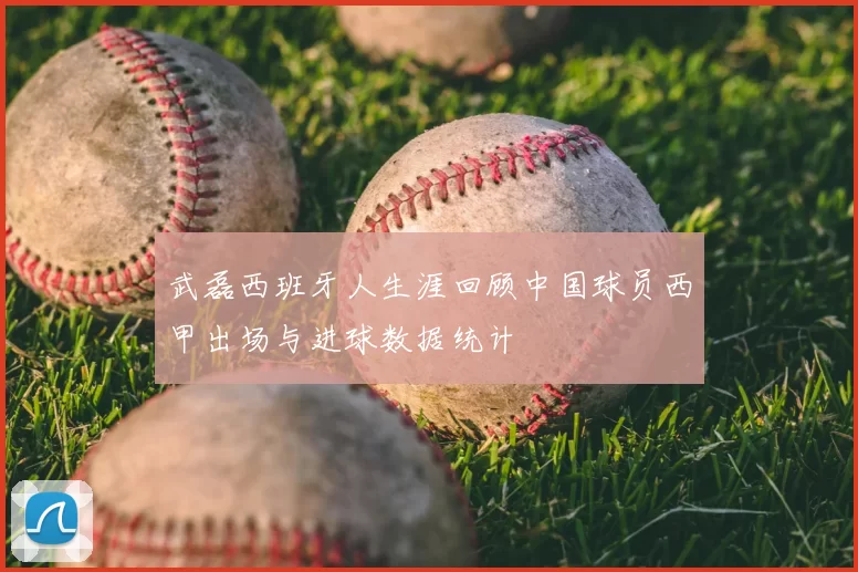 武磊西班牙人生涯回顾中国球员西甲出场与进球数据统计