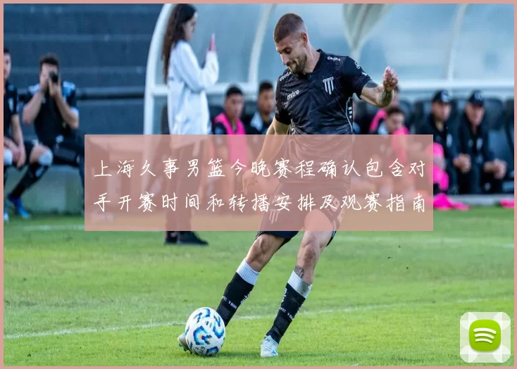 上海久事男篮今晚赛程确认包含对手开赛时间和转播安排及观赛指南