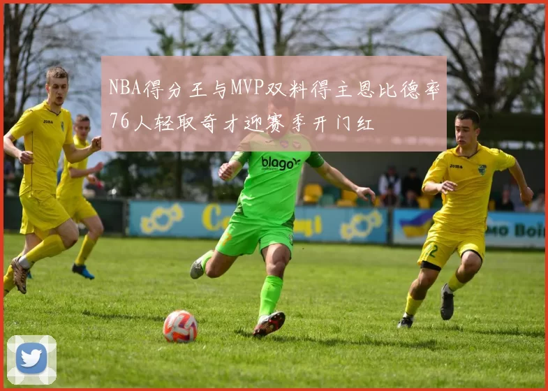 NBA得分王与MVP双料得主恩比德率76人轻取奇才迎赛季开门红
