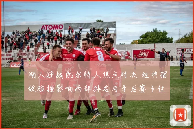 湖人迎战凯尔特人焦点对决 经典宿敌碰撞影响西部排名与季后赛卡位