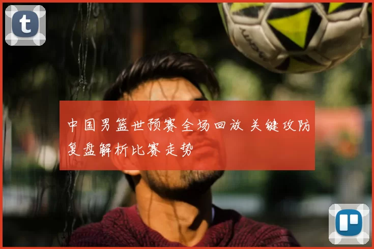 中国男篮世预赛全场回放 关键攻防复盘解析比赛走势