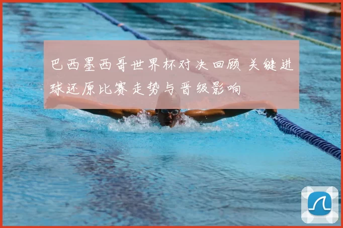 巴西墨西哥世界杯对决回顾 关键进球还原比赛走势与晋级影响