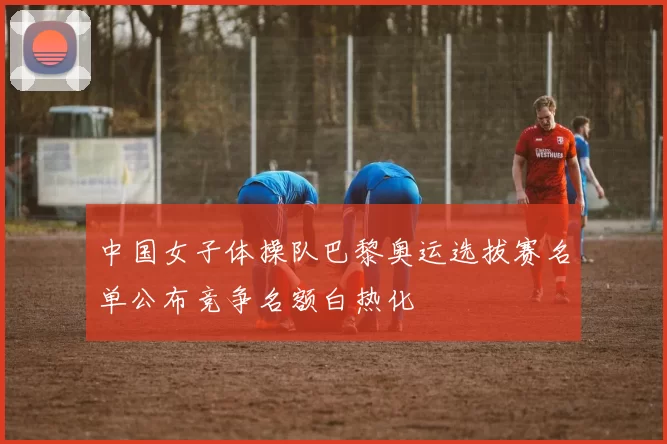 中国女子体操队巴黎奥运选拔赛名单公布竞争名额白热化