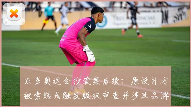 东京奥运会抄袭案后续：原设计方被索赔或触发版权审查并涉及品牌授权影响