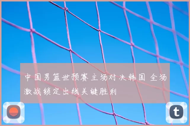 中国男篮世预赛主场对决韩国 全场激战锁定出线关键胜利