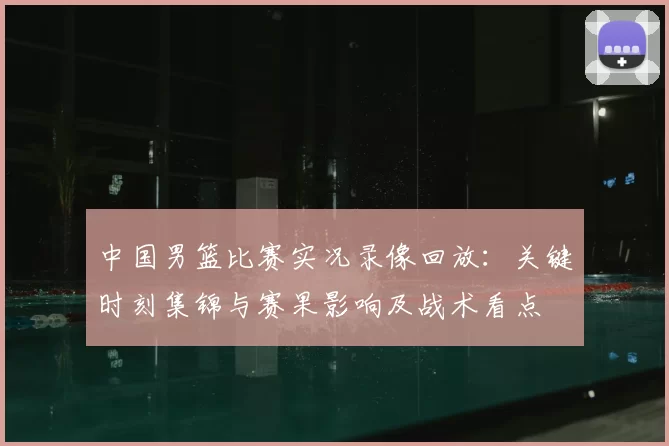中国男篮比赛实况录像回放：关键时刻集锦与赛果影响及战术看点