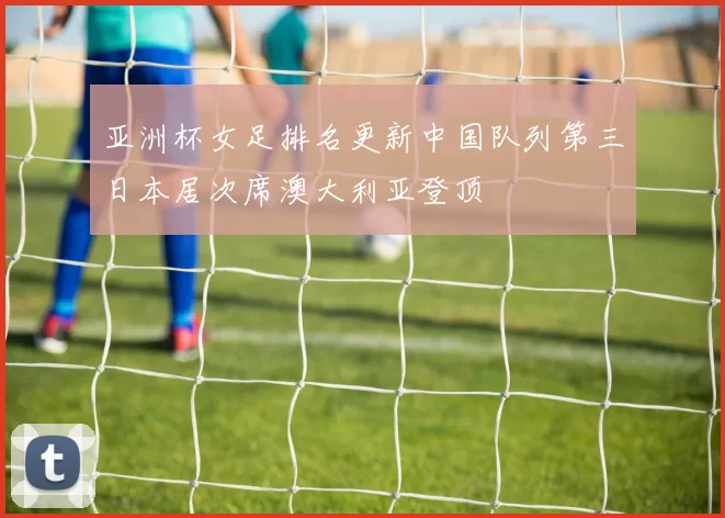亚洲杯女足排名更新中国队列第三日本居次席澳大利亚登顶