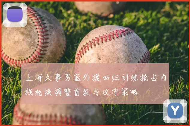 上海久事男篮外援回归训练抢占内线轮换调整首发与攻守策略