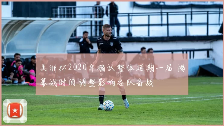 美洲杯2020年确认整体延期一届 揭幕战时间调整影响各队备战