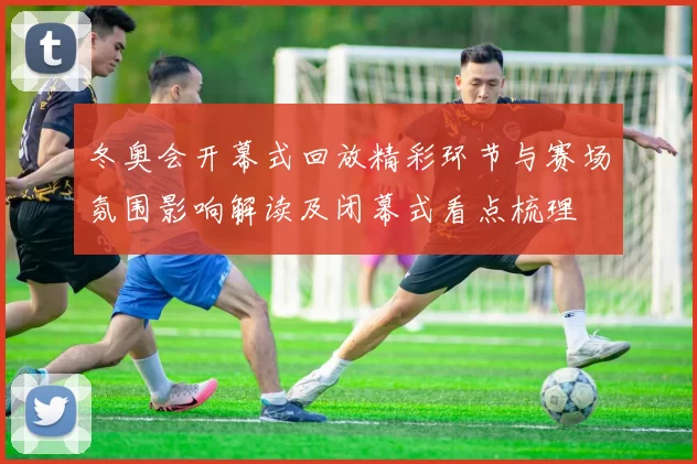 冬奥会开幕式回放精彩环节与赛场氛围影响解读及闭幕式看点梳理