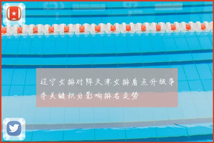 辽宁女排对阵天津女排看点升级争夺关键积分影响排名走势