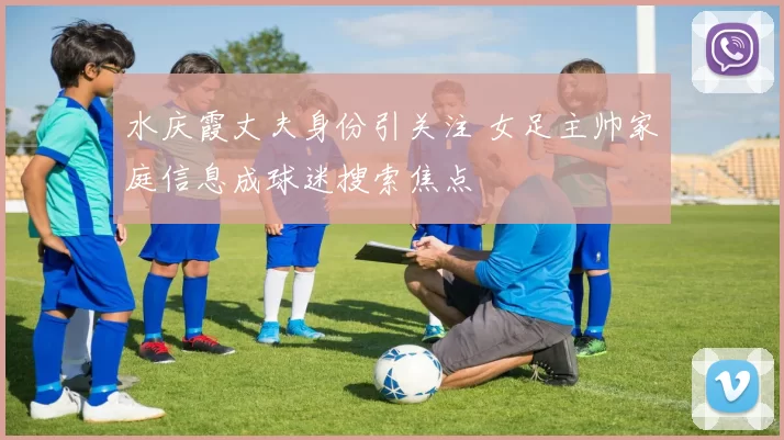 水庆霞丈夫身份引关注 女足主帅家庭信息成球迷搜索焦点