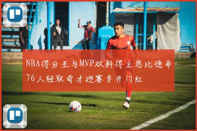 NBA得分王与MVP双料得主恩比德率76人轻取奇才迎赛季开门红