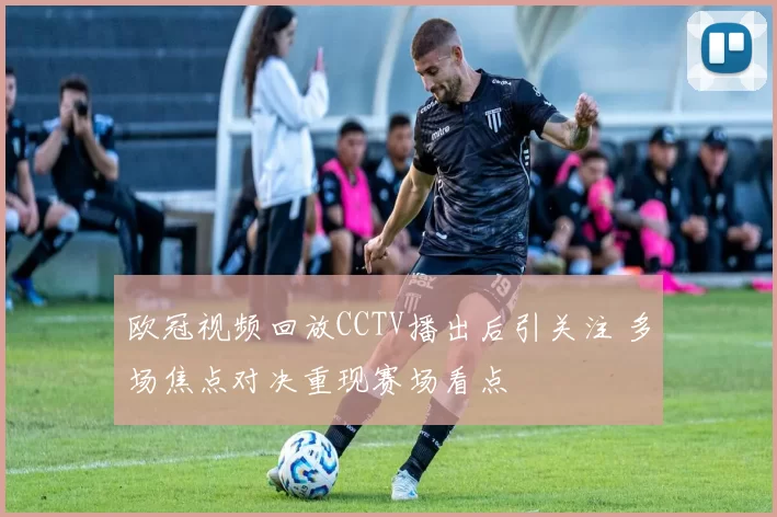 欧冠视频回放CCTV播出后引关注 多场焦点对决重现赛场看点
