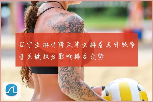 辽宁女排对阵天津女排看点升级争夺关键积分影响排名走势
