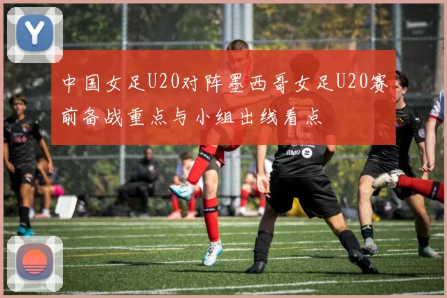 中国女足U20对阵墨西哥女足U20赛前备战重点与小组出线看点