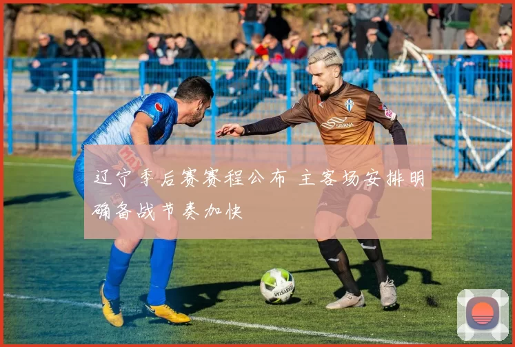 辽宁季后赛赛程公布 主客场安排明确备战节奏加快