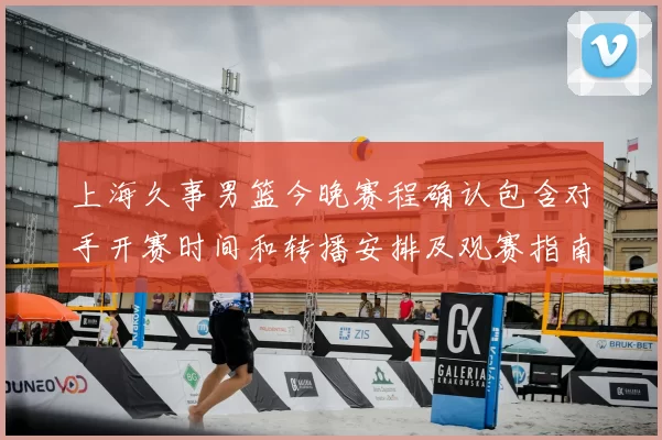 上海久事男篮今晚赛程确认包含对手开赛时间和转播安排及观赛指南