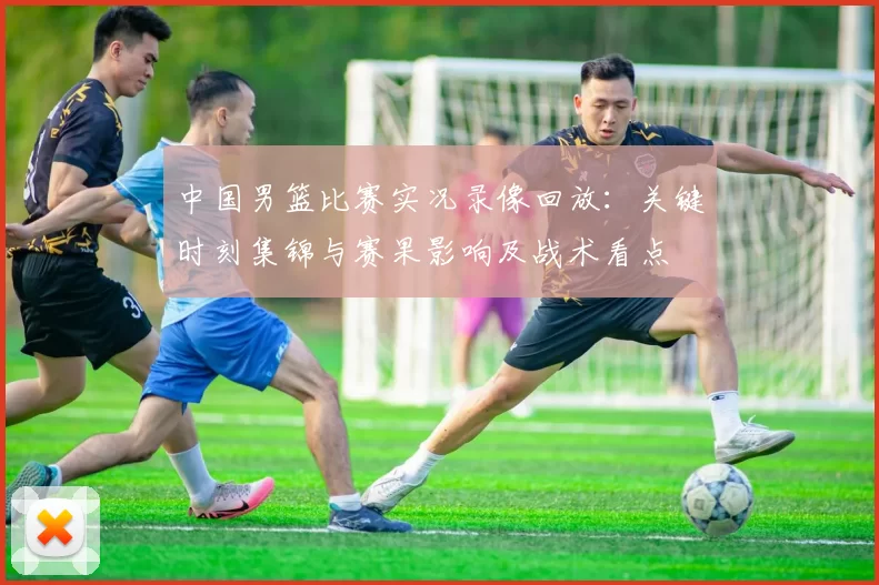 中国男篮比赛实况录像回放：关键时刻集锦与赛果影响及战术看点