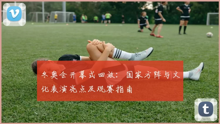 冬奥会开幕式回放:国家方阵与文化表演亮点及观赛指南