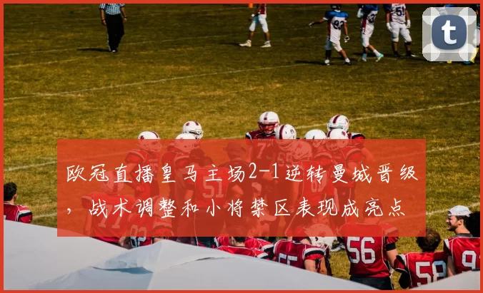 欧冠直播皇马主场2-1逆转曼城晋级，战术调整和小将禁区表现成亮点