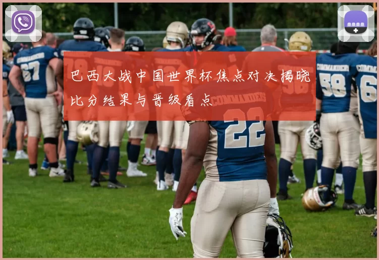 巴西大战中国世界杯焦点对决揭晓比分结果与晋级看点