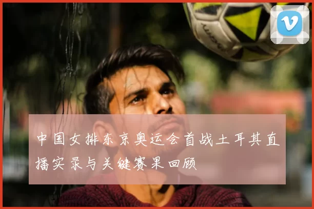 中国女排东京奥运会首战土耳其直播实录与关键赛果回顾