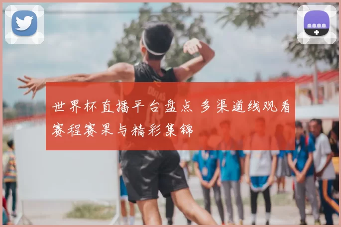 世界杯直播平台盘点 多渠道线观看赛程赛果与精彩集锦