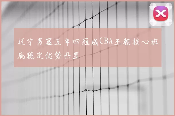 辽宁男篮五年四冠成CBA王朝核心班底稳定优势凸显