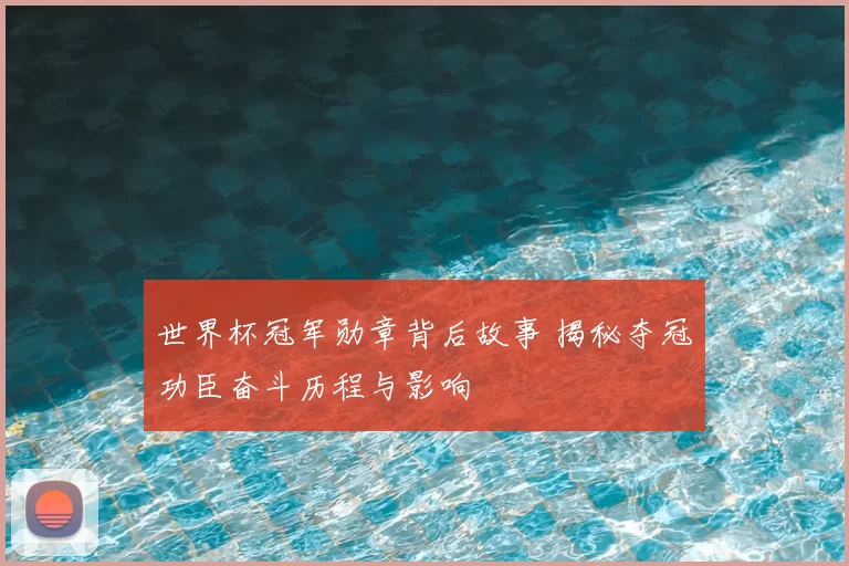 世界杯冠军勋章背后故事 揭秘夺冠功臣奋斗历程与影响