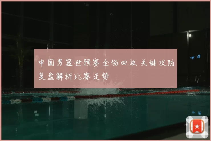 中国男篮世预赛全场回放 关键攻防复盘解析比赛走势